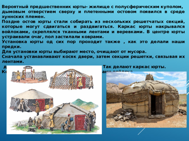 Вероятный предшественник юрты- жилище с полусферическим куполом, дымовым отверстием сверху и плетенными остовом появился в среде хуннских племен. Поздне остов юрты стали собирать из нескольких решетчатых секций, которые могут сдвигаться и раздвигаться. Каркас юрты накрывался войлоками, скреплялся тканными лентами и веревками. В центре юрты устраивали очаг, пол застилали коврами. Установка юрты од сих пор проходит также , как это делали наши предки. Для установки юрты выбирают место, очищают от мусора. Сначала устанавливают косяк двери, затем секции решетки, связывая их лентами.  дальше поднимают кольцо –навершие. Так делают каркас юрты. Который закрывают циновками и полотнами войлока. 