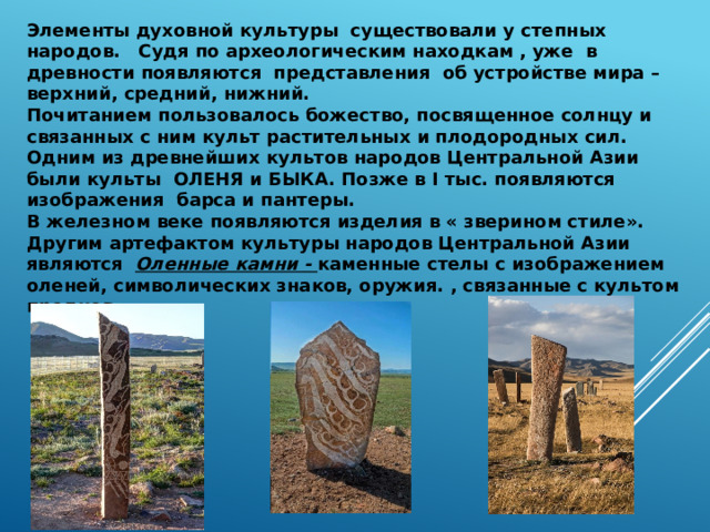 Элементы духовной культуры существовали у степных народов. Судя по археологическим находкам , уже в древности появляются представления об устройстве мира – верхний, средний, нижний. Почитанием пользовалось божество, посвященное солнцу и связанных с ним культ растительных и плодородных сил. Одним из древнейших культов народов Центральной Азии были культы ОЛЕНЯ и БЫКА. Позже в I тыс. появляются изображения барса и пантеры. В железном веке появляются изделия в « зверином стиле». Другим артефактом культуры народов Центральной Азии являются Оленные камни - каменные стелы с изображением оленей, символических знаков, оружия. , связанные с культом предков . 