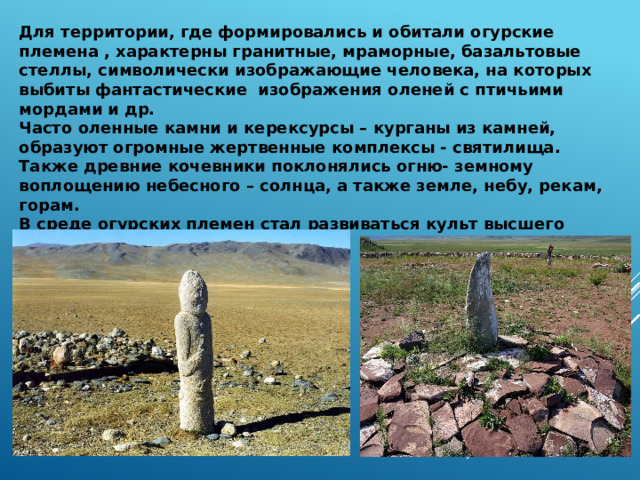 Для территории, где формировались и обитали огурские племена , характерны гранитные, мраморные, базальтовые стеллы, символически изображающие человека, на которых выбиты фантастические изображения оленей с птичьими мордами и др. Часто оленные камни и керексурсы – курганы из камней, образуют огромные жертвенные комплексы - святилища. Также древние кочевники поклонялись огню- земному воплощению небесного – солнца, а также земле, небу, рекам, горам. В среде огурских племен стал развиваться культ высшего божества Тангри( Тура ) 