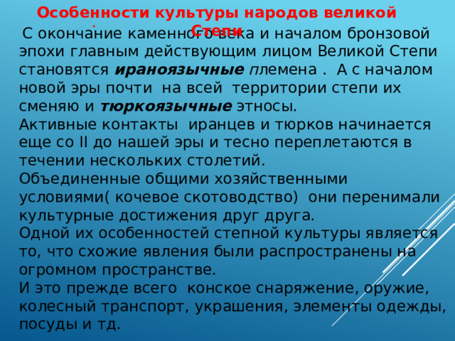 Особенности культуры народов великой Степи .  С окончание каменного века и началом бронзовой эпохи главным действующим лицом Великой Степи становятся ираноязычные п лемена . А с началом новой эры почти на всей территории степи их сменяю и тюркоязычные этносы. Активные контакты иранцев и тюрков начинается еще со II до нашей эры и тесно переплетаются в течении нескольких столетий. Объединенные общими хозяйственными условиями( кочевое скотоводство) они перенимали культурные достижения друг друга. Одной их особенностей степной культуры является то, что схожие явления были распространены на огромном пространстве. И это прежде всего конское снаряжение, оружие, колесный транспорт, украшения, элементы одежды, посуды и тд. 
