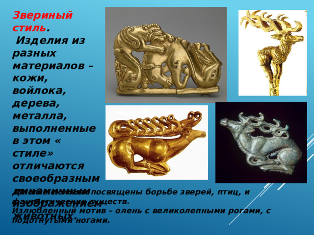 Звериный стиль .  Изделия из разных материалов – кожи, войлока, дерева, металла, выполненные в этом « стиле» отличаются своеобразным динамичным изображением животных.  Многие сюжеты посвящены борьбе зверей, птиц, и фантастических существ. Излюбленный мотив – олень с великолепными рогами, с подогнутыми ногами. 