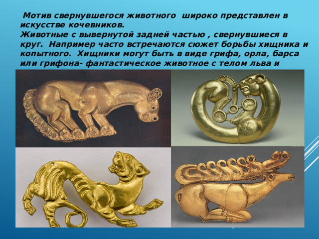  Мотив свернувшегося животного широко представлен в искусстве кочевников. Животные с вывернутой задней частью , свернувшиеся в круг. Например часто встречаются сюжет борьбы хищника и копытного. Хищники могут быть в виде грифа, орла, барса или грифона- фантастическое животное с телом льва и крыльями и головой орла. 