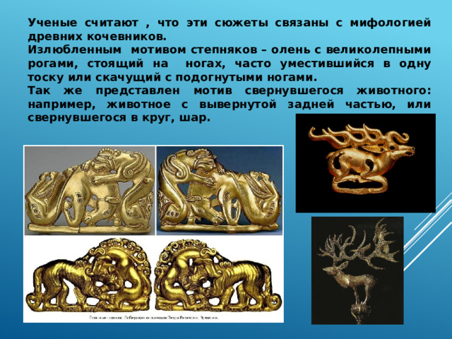 Ученые считают , что эти сюжеты связаны с мифологией древних кочевников. Излюбленным мотивом степняков – олень с великолепными рогами, стоящий на  ногах, часто уместившийся в одну тоску или скачущий с подогнутыми ногами. Так же представлен мотив свернувшегося животного: например, животное с вывернутой задней частью, или свернувшегося в круг, шар. 