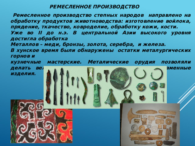 РЕМЕСЛЕННОЕ ПРОИЗВОДСТВО  Ремесленное производство степных народов направлено на обработку продуктов животноводства: изготовление войлока, прядение, ткачество, ковроделие, обработку кожи, кости. Уже во II до н.э. В центральной Азии высокого уровня достигла обработка Металлов – меди, бронзы, золота, серебра, и железа. В хунское время были обнаружены остатки металургических горнов и кузнечные мастерские. Металические орудия позволяли делать великолепные деревянные , костяные, каменные изделия. 