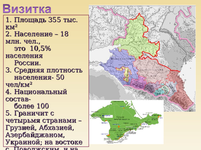 1. Площадь 355 тыс. км² 2. Население – 18 млн. чел.,  это  10,5% населения  России.  3. Средняя плотность  населения- 50 чел/км² 4. Национальный состав-  более 100 5. Граничит с четырьмя странами – Грузией, Абхазией, Азербайджаном, Украиной; на востоке с Поволжским и на севере с Центрально- Черноземным экономическими районами 5. Омывается морями-  Чёрным, Азовским,  Каспийским 