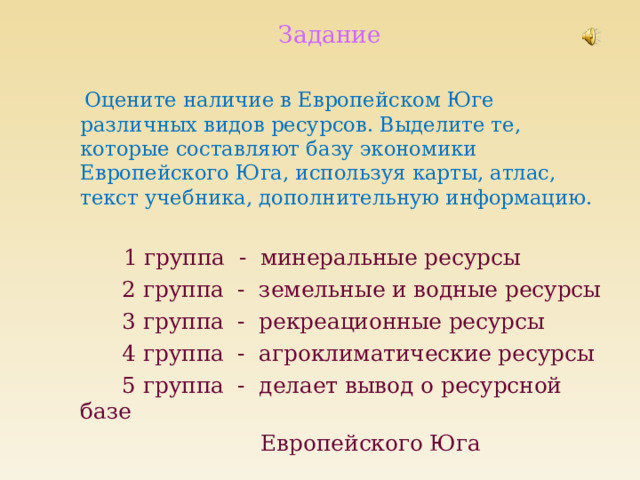 Задание  Оцените наличие в Европейском Юге различных видов ресурсов. Выделите те, которые составляют базу экономики Европейского Юга, используя карты, атлас, текст учебника, дополнительную информацию.  1 группа - минеральные ресурсы  2 группа - земельные и водные ресурсы  3 группа - рекреационные ресурсы  4 группа - агроклиматические ресурсы  5 группа - делает вывод о ресурсной базе  Европейского Юга 