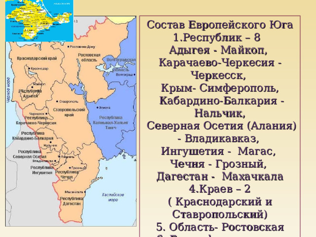 Состав Европейского Юга Республик – 8 Адыгея - Майкоп, Карачаево-Черкесия - Черкесск, Крым- Симферополь,  Кабардино-Балкария - Нальчик,  Северная Осетия (Алания) - Владикавказ, Ингушетия - Магас, Чечня - Грозный, Дагестан - Махачкала 4.Краев – 2 ( Краснодарский и Ставропольский) 5. Область- Ростовская 6. Город федерального значения - Севастополь 