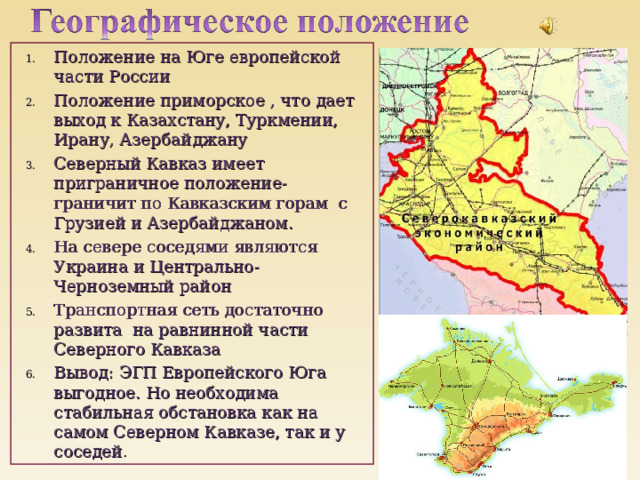 Положение на Юге европейской части России Положение приморское , что дает выход к Казахстану, Туркмении, Ирану, Азербайджану Северный Кавказ имеет приграничное положение- граничит по Кавказским горам с Грузией и Азербайджаном. На севере соседями являются Украина и Центрально- Черноземный район Транспортная сеть достаточно развита на равнинной части Северного Кавказа Вывод: ЭГП Европейского Юга выгодное. Но необходима стабильная обстановка как на самом Северном Кавказе, так и у соседей . 