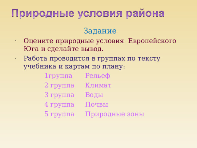 Задание Оцените природные условия Европейского Юга и сделайте вывод. Работа проводится в группах по тексту учебника и картам по плану:  1группа Рельеф  2 группа Климат  3 группа Воды  4 группа Почвы  5 группа Природные зоны 
