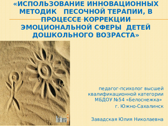  «Использование инновационных методик песочной терапии, в процессе коррекции эмоциональной сферы детей дошкольного возраста» педагог-психолог высшей квалификационной категории МБДОУ №54 «Белоснежка» г. Южно-Сахалинск Завадская Юлия Николаевна 
