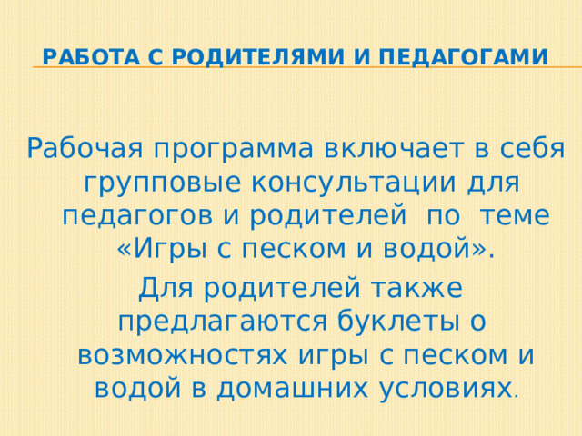 Работа с родителями и педагогами Рабочая программа включает в себя групповые консультации для педагогов и родителей по теме «Игры с песком и водой».  Для родителей также предлагаются буклеты о возможностях игры с песком и водой в домашних условиях . 