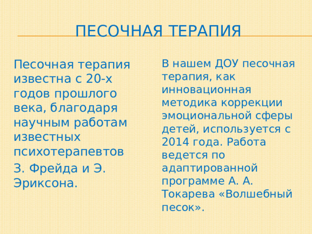 Песочная терапия Песочная терапия известна с 20-х годов прошлого века, благодаря научным работам известных психотерапевтов В нашем ДОУ песочная терапия, как инновационная методика коррекции эмоциональной сферы детей, используется с 2014 года. Работа ведется по адаптированной программе А. А. Токарева «Волшебный песок». З. Фрейда и Э. Эриксона. 