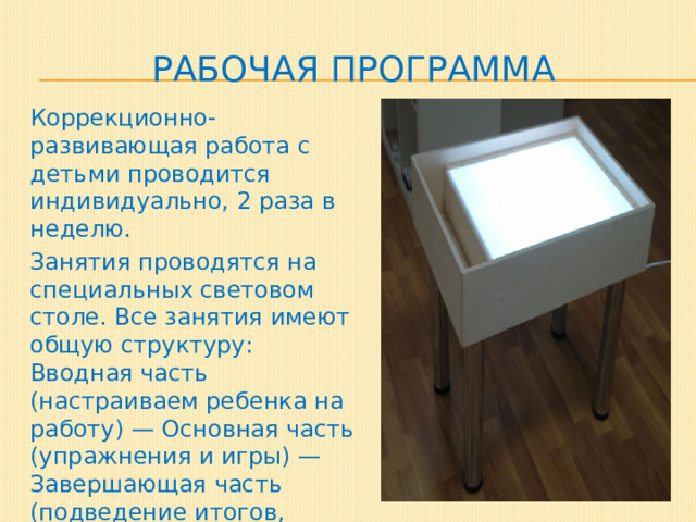 Рабочая программа Коррекционно-развивающая работа с детьми проводится индивидуально, 2 раза в неделю. Занятия проводятся на специальных световом столе. Все занятия имеют общую структуру: Вводная часть (настраиваем ребенка на работу) — Основная часть (упражнения и игры) — Завершающая часть (подведение итогов, рефлексия). 