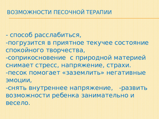 Возможности песочной терапии    - способ расслабиться,  -погрузится в приятное текучее состояние спокойного творчества,  -соприкосновение с природной материей снимает стресс, напряжение, страхи.  -песок помогает «заземлить» негативные эмоции,  -снять внутреннее напряжение, -развить возможности ребенка занимательно и весело. 
