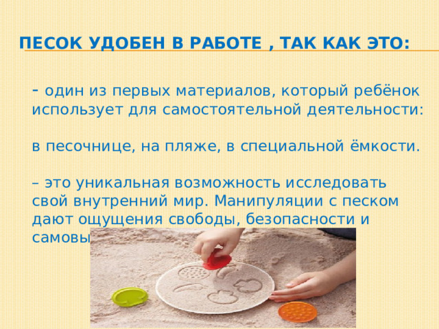 Песок удобен в работе , так как это:  - один из первых материалов, который ребёнок использует для самостоятельной деятельности:  в песочнице, на пляже, в специальной ёмкости.   – это уникальная возможность исследовать свой внутренний мир. Манипуляции с песком дают ощущения свободы, безопасности и самовыражения.     