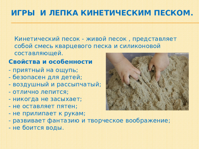  игры и лепка кинетическим песком.    Кинетический песок - живой песок , представляет собой смесь кварцевого песка и силиконовой составляющей. Свойства и особенности - приятный на ощупь;  - безопасен для детей;  - воздушный и рассыпчатый;  - отлично лепится;  - никогда не засыхает;  - не оставляет пятен;  - не прилипает к рукам;  - развивает фантазию и творческое воображение;  - не боится воды. 