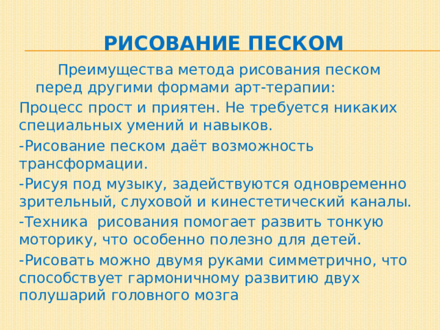 Рисование песком   Преимущества метода рисования песком перед другими формами арт-терапии: Процесс прост и приятен. Не требуется никаких специальных умений и навыков. -Рисование песком даёт возможность трансформации. -Рисуя под музыку, задействуются одновременно зрительный, слуховой и кинестетический каналы. -Техника рисования помогает развить тонкую моторику, что особенно полезно для детей. -Рисовать можно двумя руками симметрично, что способствует гармоничному развитию двух полушарий головного мозга 