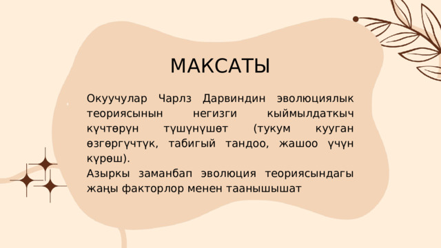МАКСАТЫ Окуучулар Чарлз Дарвиндин эволюциялык теориясынын негизги кыймылдаткыч күчтөрүн түшүнүшөт (тукум кууган өзгөргүчтүк, табигый тандоо, жашоо үчүн күрөш). Азыркы заманбап эволюция теориясындагы жаңы факторлор менен таанышышат 