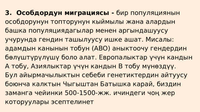 3. Особдордун миграциясы - бир популяциянын особдорунун топторунун кыймылы жана алардын башка популяциядагылар менен аргындашуусу учурунда гендин ташылуусу ишке ашат. Мисалы: адамдын канынын тобун (ABO) аныктоочу гендердин бөлүштүрүлүшү боло алат. Европалыктар үчүн кандын А тобу, Азиялыктар үчүн кандын В тобу мүнөздүү. Бул айырмачылыктын себеби генетиктердин айтуусу боюнча калктын Чыгыштан Батышка карай, биздин заманга чейинки 500-1500-жж. ичиндеги чоң жер которуулары эсептелинет 