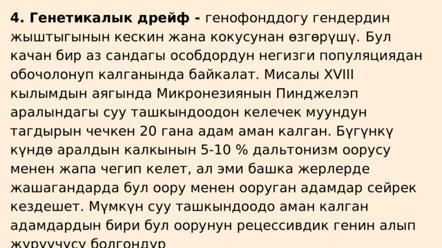 4. Генетикалык дрейф - генофонддогу гендердин жыштыгынын кескин жана кокусунан өзгөрүшү.  Бул качан бир аз сандагы особдордун негизги популяциядан обочолонуп калганында байкалат. Мисалы XVIII кылымдын аягында Микронезиянын Пинджелэп аралындагы суу ташкындоодон келечек муундун тагдырын чечкен 20 гана адам аман калган. Бүгүнкү күндө аралдын калкынын 5-10 % дальтонизм оорусу менен жапа чегип келет, ал эми башка жерлерде жашагандарда бул оору менен ооруган адамдар сейрек кездешет. Мүмкүн суу ташкындоодо аман калган адамдардын бири бул оорунун рецессивдик генин алып жүрүүчүсү болгондур 