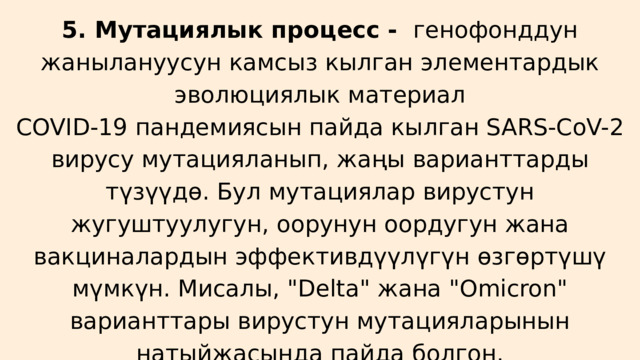 5. Мутациялык процесс - генофонддун жанылануусун камсыз кылган элементардык эволюциялык материал COVID-19 пандемиясын пайда кылган SARS-CoV-2 вирусу мутацияланып, жаңы варианттарды түзүүдө. Бул мутациялар вирустун жугуштуулугун, оорунун оордугун жана вакциналардын эффективдүүлүгүн өзгөртүшү мүмкүн. Мисалы, 