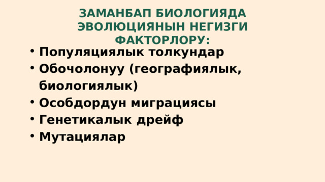 ЗАМАНБАП БИОЛОГИЯДА ЭВОЛЮЦИЯНЫН НЕГИЗГИ ФАКТОРЛОРУ: Популяциялык толкундар Обочолонуу (географиялык, биологиялык) Особдордун миграциясы Генетикалык дрейф Мутациялар Популяциялык толкундар Обочолонуу (географиялык, биологиялык) Особдордун миграциясы Генетикалык дрейф Мутациялар 