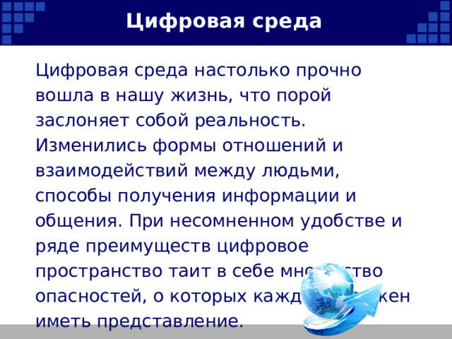 Цифровая среда Цифровая среда настолько прочно вошла в нашу жизнь, что порой заслоняет собой реальность. Изменились формы отношений и взаимодействий между людьми, способы получения информации и общения. При несомненном удобстве и ряде преимуществ цифровое пространство таит в себе множество опасностей, о которых каждый, должен иметь представление.   