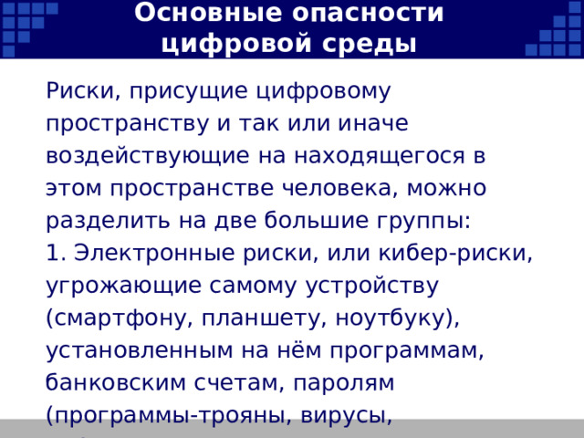 Основные опасности цифровой среды Риски, присущие цифровому пространству и так или иначе воздействующие на находящегося в этом пространстве человека, можно разделить на две большие группы: 1. Электронные риски, или кибер-риски, угрожающие самому устройству (смартфону, планшету, ноутбуку), установленным на нём программам, банковским счетам, паролям (программы-трояны, вирусы, кибератаки) и т.п.   