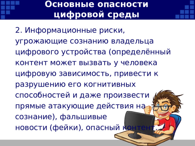 Основные опасности цифровой среды 2. Информационные риски, угрожающие сознанию владельца цифрового устройства (определённый контент может вызвать у человека цифровую зависимость, привести к разрушению его когнитивных способностей и даже произвести прямые атакующие действия на сознание), фальшивые новости (фейки), опасный контент.   