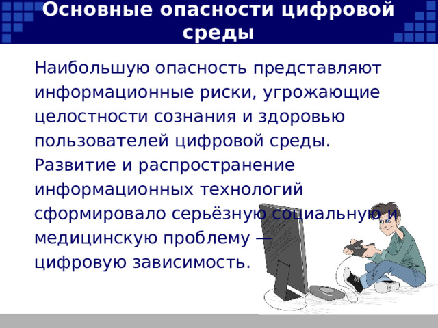 Основные опасности цифровой среды Наибольшую опасность представляют информационные риски, угрожающие целостности сознания и здоровью пользователей цифровой среды. Развитие и распространение информационных технологий сформировало серьёзную социальную и медицинскую проблему — цифровую зависимость.   