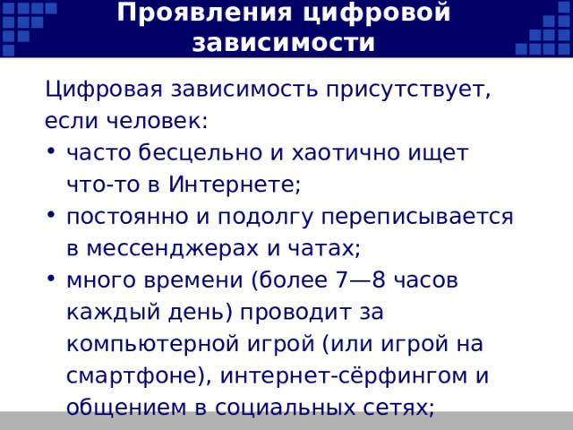 Проявления цифровой зависимости Цифровая зависимость присутствует, если человек: часто бесцельно и хаотично ищет что-то в Интернете; постоянно и подолгу переписывается в мессенджерах и чатах; много времени (более 7—8 часов каждый день) проводит за компьютерной игрой (или игрой на смартфоне), интернет-сёрфингом и общением в социальных сетях;   