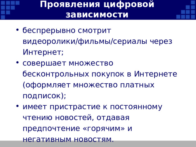 Проявления цифровой зависимости беспрерывно смотрит видеоролики/фильмы/сериалы через Интернет; совершает множество бесконтрольных покупок в Интернете (оформляет множество платных подписок); имеет пристрастие к постоянному чтению новостей, отдавая предпочтение «горячим» и негативным новостям.   