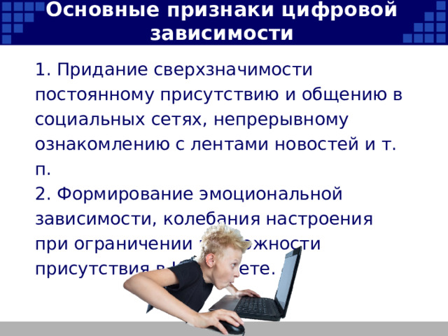 Основные признаки цифровой зависимости 1. Придание сверхзначимости постоянному присутствию и общению в социальных сетях, непрерывному ознакомлению с лентами новостей и т. п. 2. Формирование эмоциональной зависимости, колебания настроения при ограничении возможности присутствия в Интернете.   