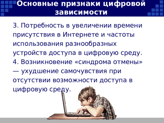 Основные признаки цифровой зависимости 3. Потребность в увеличении времени присутствия в Интернете и частоты использования разнообразных устройств доступа в цифровую среду. 4. Возникновение «синдрома отмены» — ухудшение самочувствия при отсутствии возможности доступа в цифровую среду.   