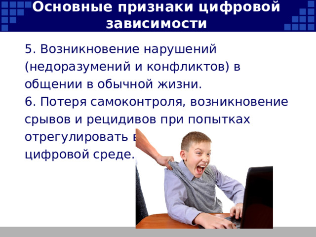 Основные признаки цифровой зависимости 5. Возникновение нарушений (недоразумений и конфликтов) в общении в обычной жизни. 6. Потеря самоконтроля, возникновение срывов и рецидивов при попытках отрегулировать время присутствия в цифровой среде.   