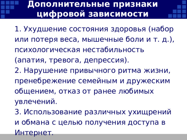 Дополнительные признаки цифровой зависимости 1. Ухудшение состояния здоровья (набор или потеря веса, мышечные боли и т. д.), психологическая нестабильность (апатия, тревога, депрессия). 2. Нарушение привычного ритма жизни, пренебрежение семейным и дружеским общением, отказ от ранее любимых увлечений. 3. Использование различных ухищрений и обмана с целью получения доступа в Интернет.   