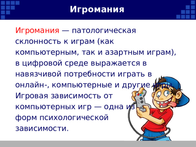 Игромания Игромания — патологическая склонность к играм (как компьютерным, так и азартным играм), в цифровой среде выражается в навязчивой потребности играть в онлайн-, компьютерные и другие игры. Игровая зависимость от компьютерных игр — одна из форм психологической зависимости.   