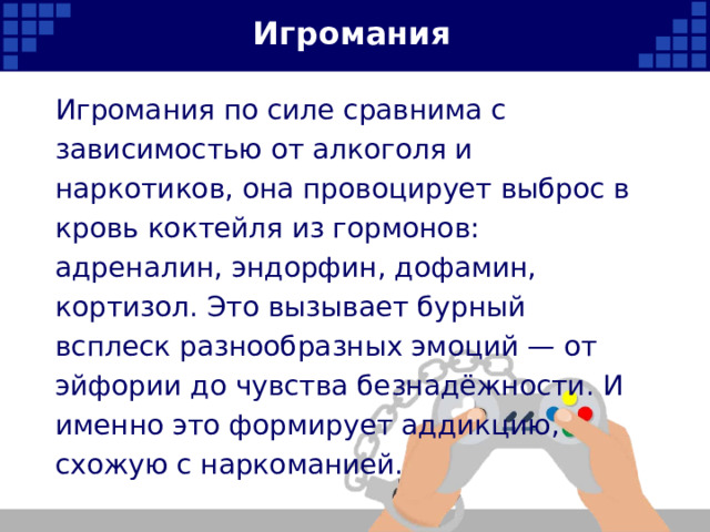 Игромания Игромания по силе сравнима с зависимостью от алкоголя и наркотиков, она провоцирует выброс в кровь коктейля из гормонов: адреналин, эндорфин, дофамин, кортизол. Это вызывает бурный всплеск разнообразных эмоций — от эйфории до чувства безнадёжности. И именно это формирует аддикцию, схожую с наркоманией.   
