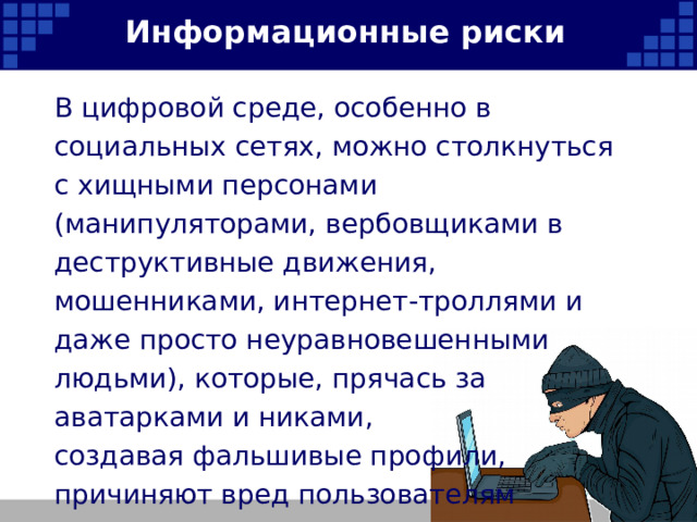Информационные риски В цифровой среде, особенно в социальных сетях, можно столкнуться с хищными персонами (манипуляторами, вербовщиками в деструктивные движения, мошенниками, интернет-троллями и даже просто неуравновешенными людьми), которые, прячась за аватарками и никами, создавая фальшивые профили, причиняют вред пользователям Интернета.   