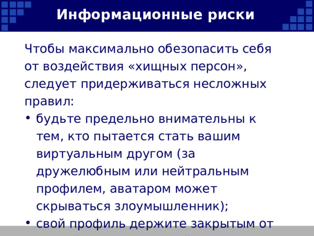 Информационные риски Чтобы максимально обезопасить себя от воздействия «хищных персон», следует придерживаться несложных правил: будьте предельно внимательны к тем, кто пытается стать вашим виртуальным другом (за дружелюбным или нейтральным профилем, аватаром может скрываться злоумышленник); свой профиль держите закрытым от случайных посетителей;   