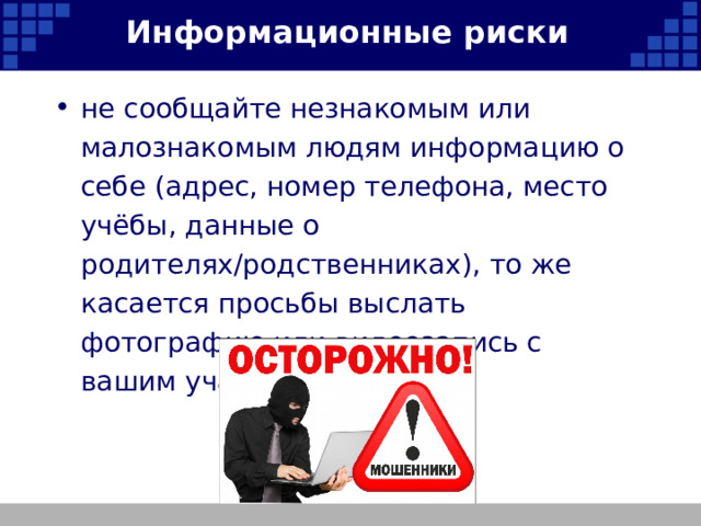 Информационные риски не сообщайте незнакомым или малознакомым людям информацию о себе (адрес, номер телефона, место учёбы, данные о родителях/родственниках), то же касается просьбы выслать фотографию или видеозапись с вашим участием;   