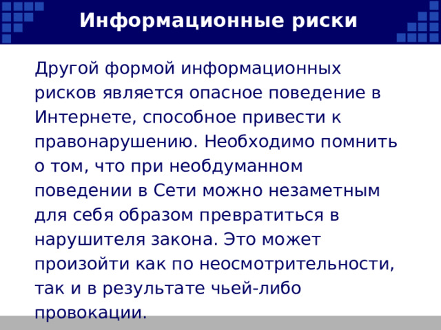Информационные риски Другой формой информационных рисков является опасное поведение в Интернете, способное привести к правонарушению. Необходимо помнить о том, что при необдуманном поведении в Сети можно незаметным для себя образом превратиться в нарушителя закона. Это может произойти как по неосмотрительности, так и в результате чьей-либо провокации. 