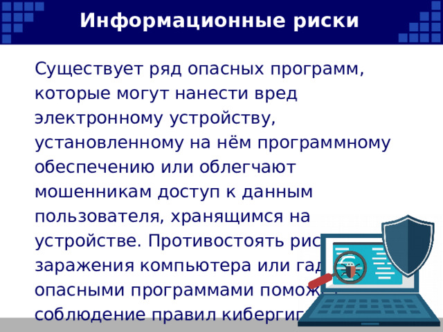 Информационные риски Существует ряд опасных программ, которые могут нанести вред электронному устройству, установленному на нём программному обеспечению или облегчают мошенникам доступ к данным пользователя, хранящимся на устройстве. Противостоять рискам заражения компьютера или гаджета опасными программами поможет соблюдение правил кибергигиены.   
