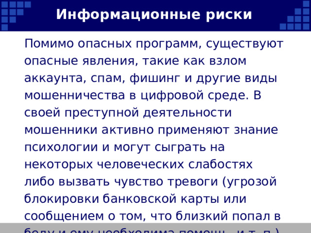 Информационные риски Помимо опасных программ, существуют опасные явления, такие как взлом аккаунта, спам, фишинг и другие виды мошенничества в цифровой среде. В своей преступной деятельности мошенники активно применяют знание психологии и могут сыграть на некоторых человеческих слабостях либо вызвать чувство тревоги (угрозой блокировки банковской карты или сообщением о том, что близкий попал в беду и ему необходима помощь, и т. п.).   