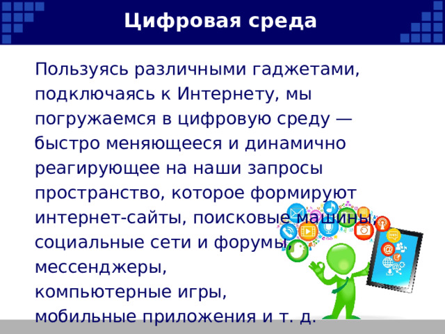Цифровая среда Пользуясь различными гаджетами, подключаясь к Интернету, мы погружаемся в цифровую среду — быстро меняющееся и динамично реагирующее на наши запросы пространство, которое формируют интернет-сайты, поисковые машины, социальные сети и форумы, мессенджеры, компьютерные игры, мобильные приложения и т. д.   