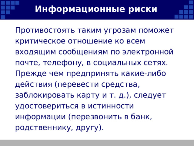 Информационные риски Противостоять таким угрозам поможет критическое отношение ко всем входящим сообщениям по электронной почте, телефону, в социальных сетях. Прежде чем предпринять какие-либо действия (перевести средства, заблокировать карту и т. д.), следует удостовериться в истинности информации (перезвонить в банк, родственнику, другу).   