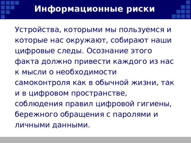 Информационные риски Устройства, которыми мы пользуемся и которые нас окружают, собирают наши цифровые следы. Осознание этого факта должно привести каждого из нас к мысли о необходимости самоконтроля как в обычной жизни, так и в цифровом пространстве, соблюдения правил цифровой гигиены, бережного обращения с паролями и личными данными.   