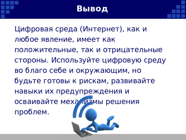 Вывод Цифровая среда (Интернет), как и любое явление, имеет как положительные, так и отрицательные стороны. Используйте цифровую среду во благо себе и окружающим, но будьте готовы к рискам, развивайте навыки их предупреждения и осваивайте механизмы решения проблем.   