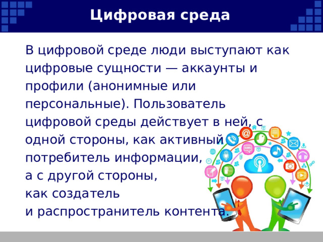 Цифровая среда В цифровой среде люди выступают как цифровые сущности — аккаунты и профили (анонимные или персональные). Пользователь цифровой среды действует в ней, с одной стороны, как активный потребитель информации, а с другой стороны, как создатель и распространитель контента.   