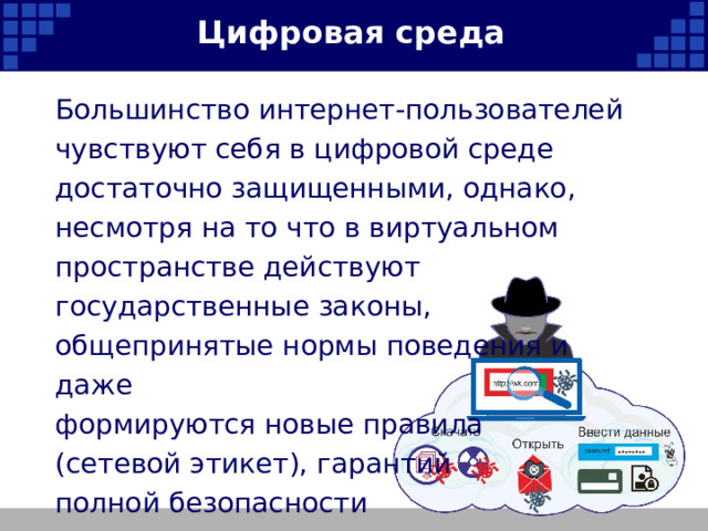 Цифровая среда Большинство интернет-пользователей чувствуют себя в цифровой среде достаточно защищенными, однако, несмотря на то что в виртуальном пространстве действуют государственные законы, общепринятые нормы поведения и даже формируются новые правила (сетевой этикет), гарантий полной безопасности не существует.   